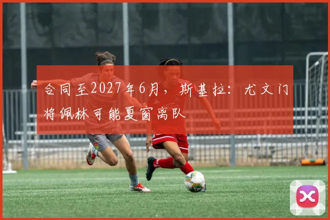 合同至2027年6月，斯基拉：尤文门将佩林可能夏窗离队