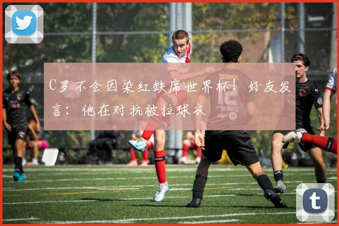 C罗不会因染红缺席世界杯！好友发言：他在对抗被拉球衣